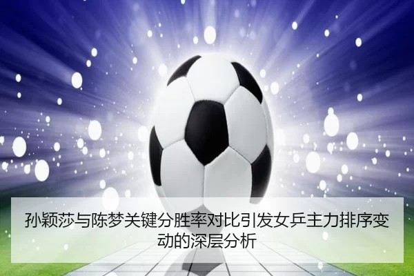 孙颖莎与陈梦关键分胜率对比引发女乒主力排序变动的深层分析
